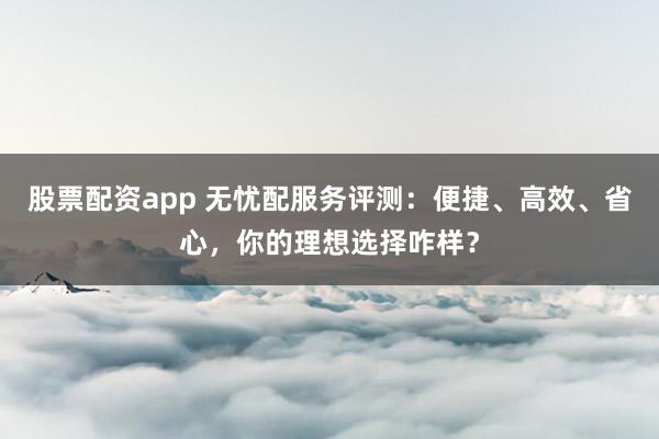 股票配资app 无忧配服务评测：便捷、高效、省心，你的理想选择咋样？