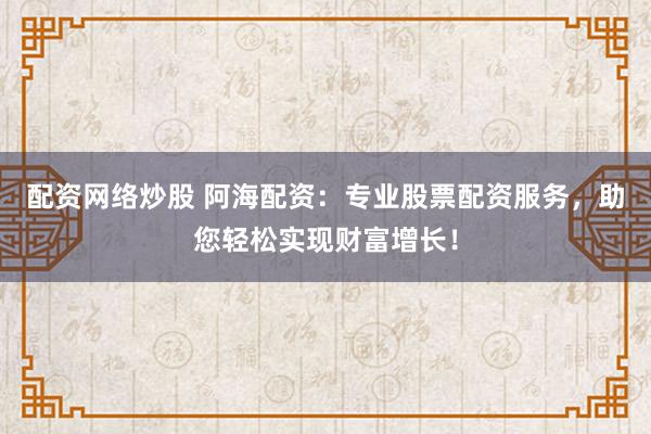 配资网络炒股 阿海配资：专业股票配资服务，助您轻松实现财富增长！