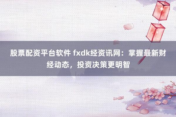 股票配资平台软件 fxdk经资讯网：掌握最新财经动态，投资决策更明智
