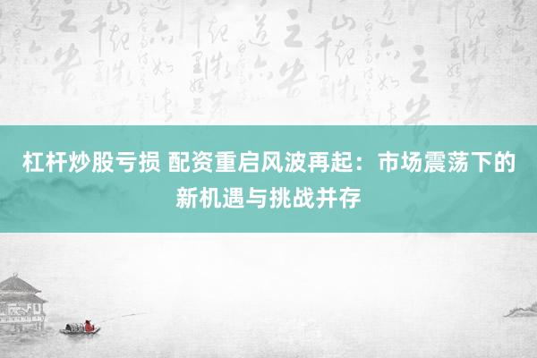 杠杆炒股亏损 配资重启风波再起：市场震荡下的新机遇与挑战并存