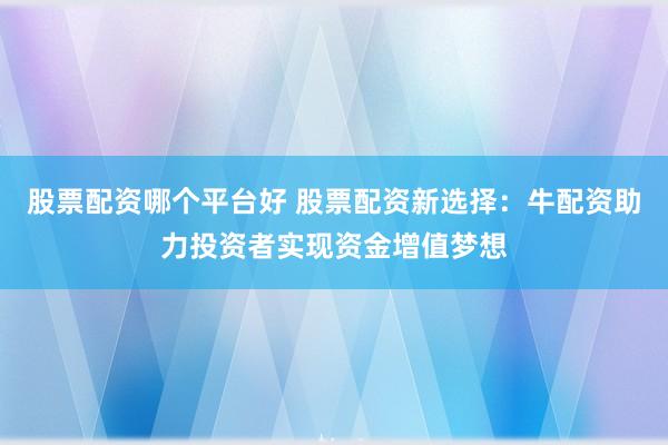 股票配资哪个平台好 股票配资新选择：牛配资助力投资者实现资金增值梦想