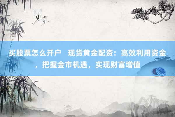 买股票怎么开户   现货黄金配资：高效利用资金，把握金市机遇，实现财富增值