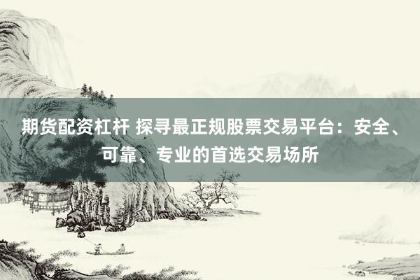 期货配资杠杆 探寻最正规股票交易平台：安全、可靠、专业的首选交易场所