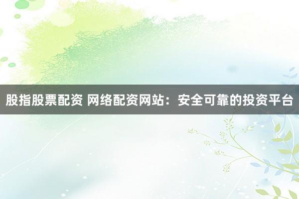股指股票配资 网络配资网站：安全可靠的投资平台