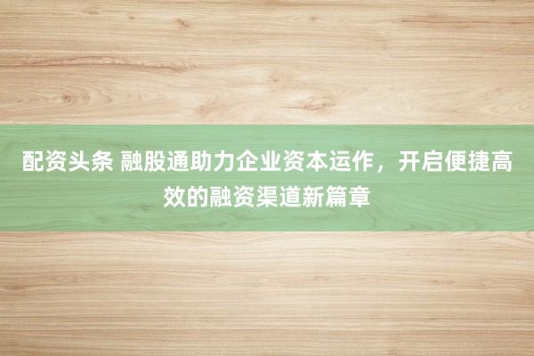 配资头条 融股通助力企业资本运作，开启便捷高效的融资渠道新篇章