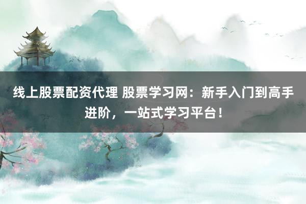 线上股票配资代理 股票学习网：新手入门到高手进阶，一站式学习平台！
