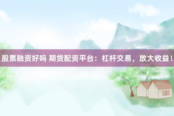 股票融资好吗 期货配资平台：杠杆交易，放大收益！