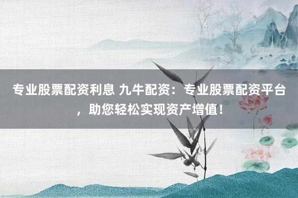 专业股票配资利息 九牛配资：专业股票配资平台，助您轻松实现资产增值！