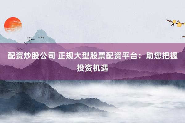 配资炒股公司 正规大型股票配资平台：助您把握投资机遇