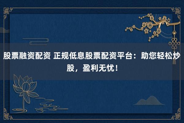 股票融资配资 正规低息股票配资平台：助您轻松炒股，盈利无忧！