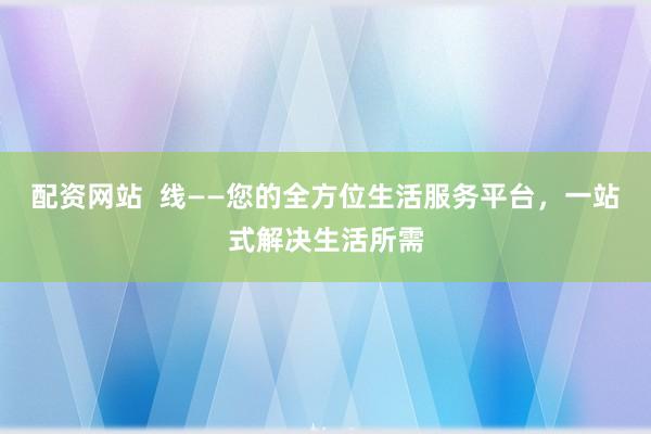 配资网站  线——您的全方位生活服务平台，一站式解决生活所需