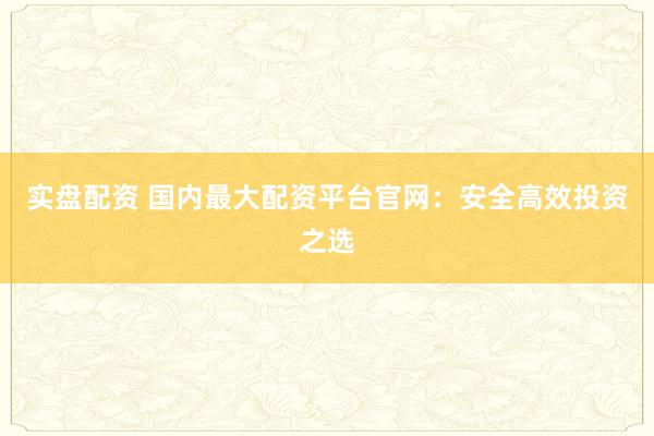 实盘配资 国内最大配资平台官网：安全高效投资之选