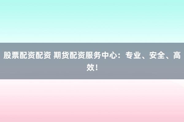 股票配资配资 期货配资服务中心：专业、安全、高效！