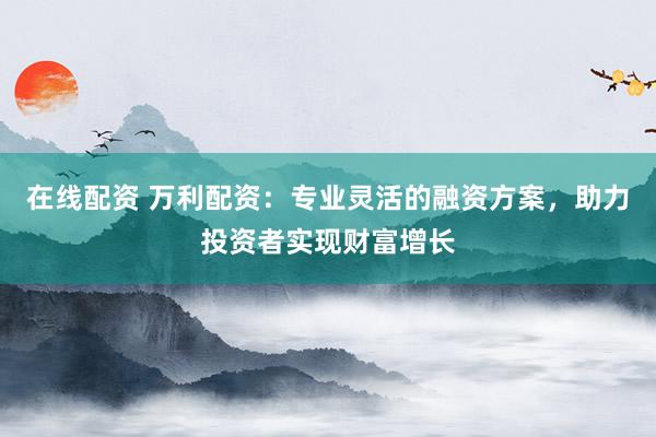 在线配资 万利配资：专业灵活的融资方案，助力投资者实现财富增长