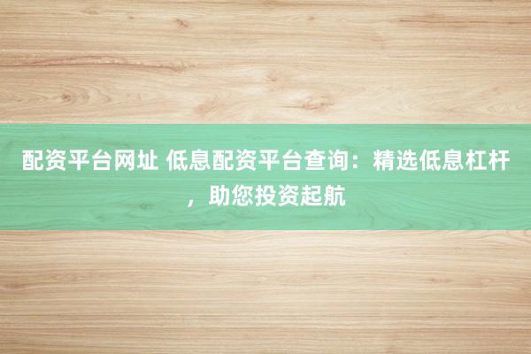 配资平台网址 低息配资平台查询：精选低息杠杆，助您投资起航