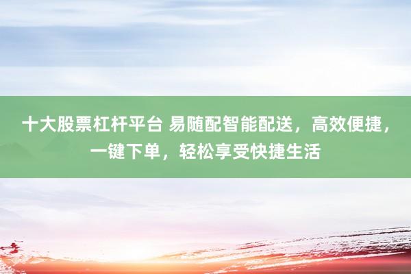 十大股票杠杆平台 易随配智能配送，高效便捷，一键下单，轻松享受快捷生活