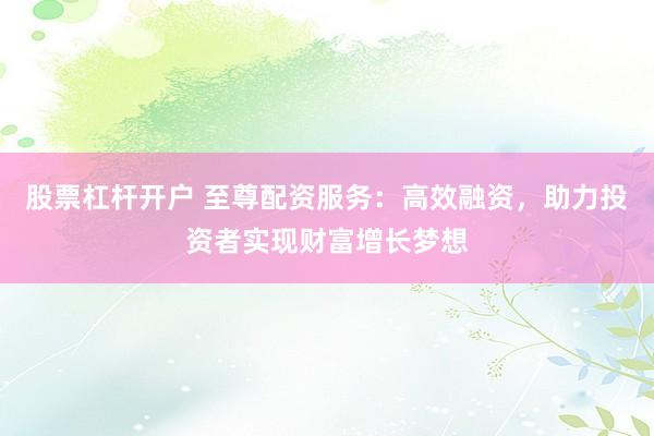 股票杠杆开户 至尊配资服务：高效融资，助力投资者实现财富增长梦想