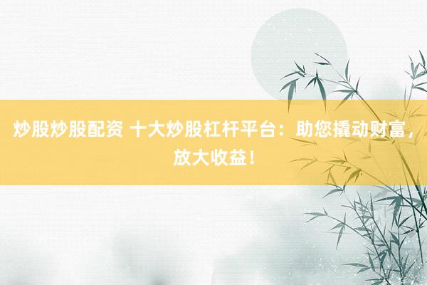 炒股炒股配资 十大炒股杠杆平台：助您撬动财富，放大收益！