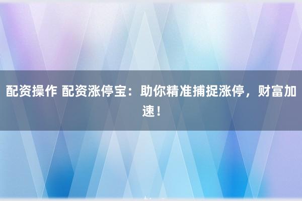 配资操作 配资涨停宝：助你精准捕捉涨停，财富加速！