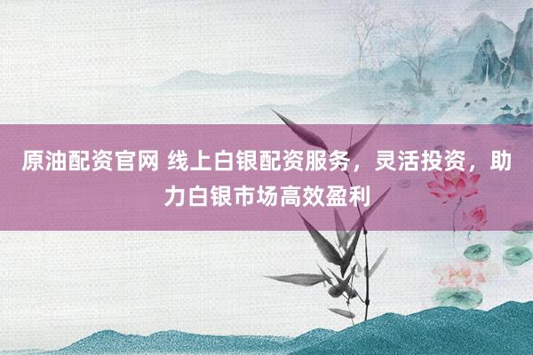 原油配资官网 线上白银配资服务，灵活投资，助力白银市场高效盈利