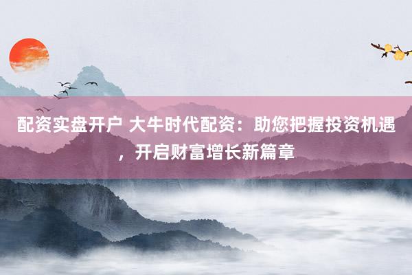 配资实盘开户 大牛时代配资：助您把握投资机遇，开启财富增长新篇章