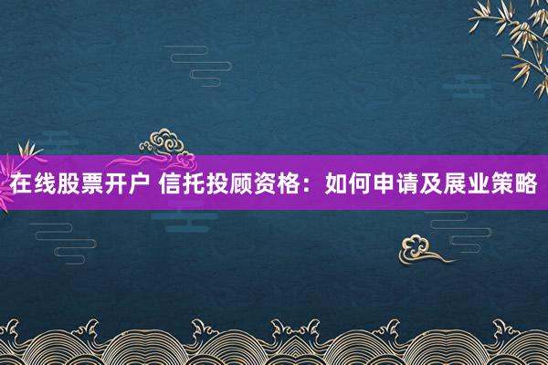 在线股票开户 信托投顾资格：如何申请及展业策略