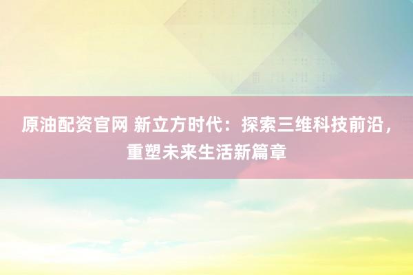 原油配资官网 新立方时代：探索三维科技前沿，重塑未来生活新篇章