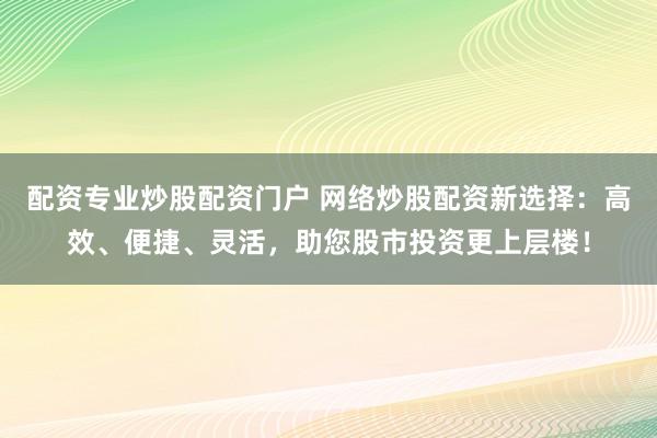 配资专业炒股配资门户 网络炒股配资新选择：高效、便捷、灵活，助您股市投资更上层楼！