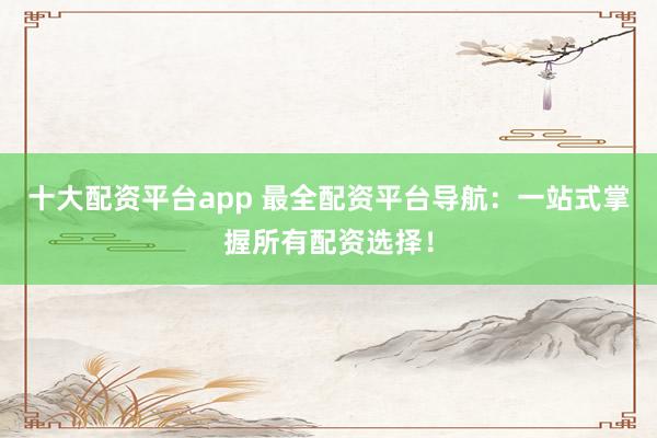 十大配资平台app 最全配资平台导航：一站式掌握所有配资选择！