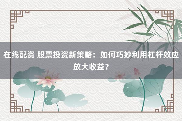 在线配资 股票投资新策略：如何巧妙利用杠杆效应放大收益？