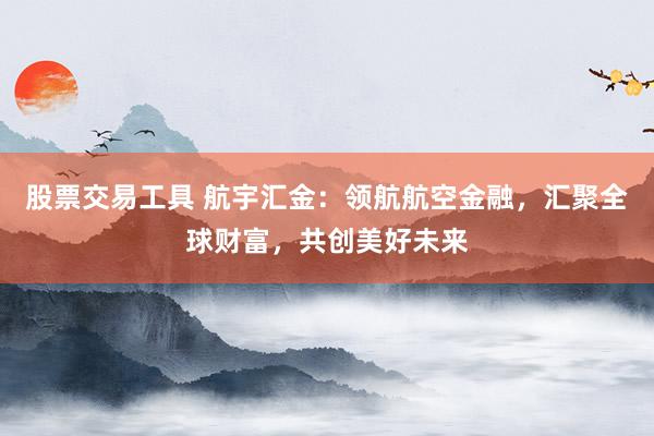 股票交易工具 航宇汇金：领航航空金融，汇聚全球财富，共创美好未来