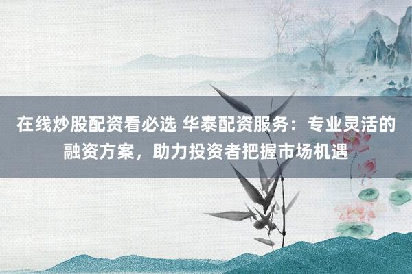 在线炒股配资看必选 华泰配资服务：专业灵活的融资方案，助力投资者把握市场机遇