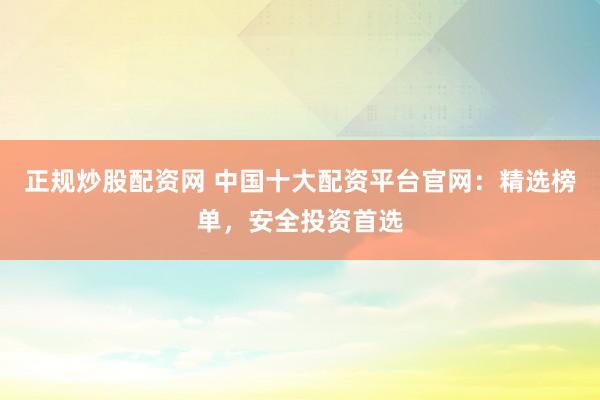 正规炒股配资网 中国十大配资平台官网：精选榜单，安全投资首选
