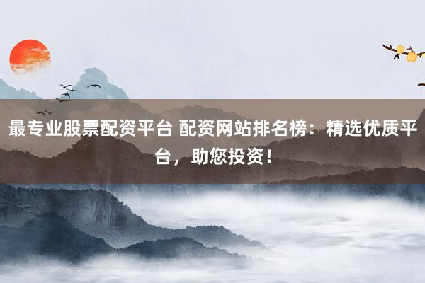 最专业股票配资平台 配资网站排名榜：精选优质平台，助您投资！
