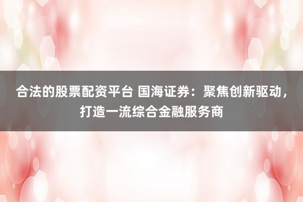 合法的股票配资平台 国海证券：聚焦创新驱动，打造一流综合金融服务商