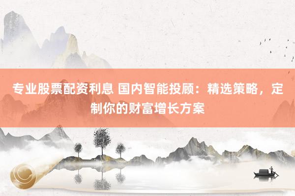 专业股票配资利息 国内智能投顾：精选策略，定制你的财富增长方案