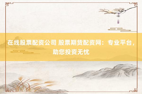 在线股票配资公司 股票期货配资网：专业平台，助您投资无忧