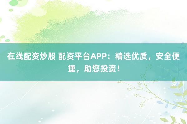 在线配资炒股 配资平台APP：精选优质，安全便捷，助您投资！