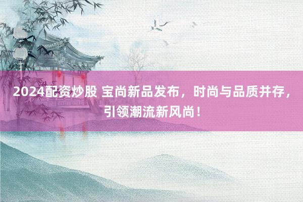 2024配资炒股 宝尚新品发布，时尚与品质并存，引领潮流新风尚！