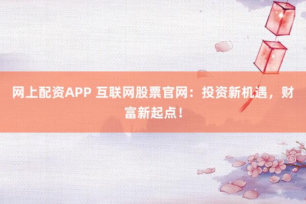网上配资APP 互联网股票官网：投资新机遇，财富新起点！