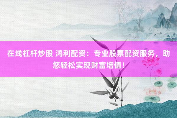 在线杠杆炒股 鸿利配资：专业股票配资服务，助您轻松实现财富增值！