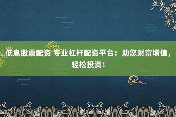 低息股票配资 专业杠杆配资平台：助您财富增值，轻松投资！