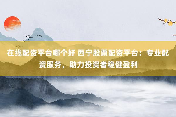 在线配资平台哪个好 西宁股票配资平台：专业配资服务，助力投资者稳健盈利