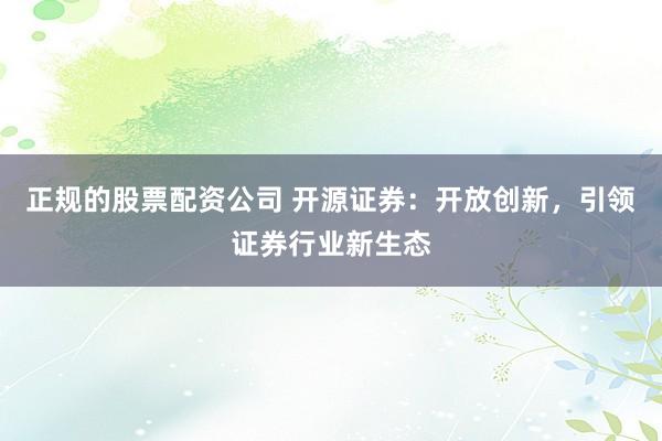 正规的股票配资公司 开源证券：开放创新，引领证券行业新生态