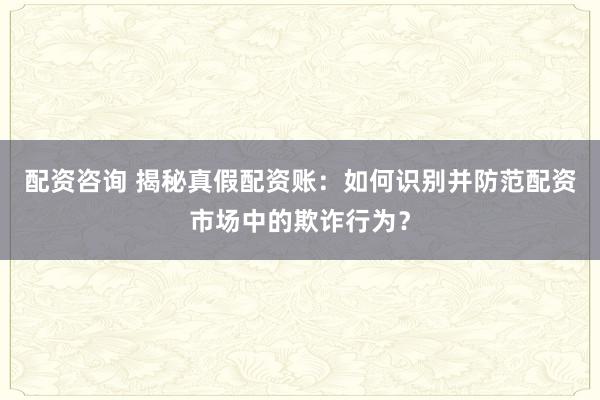 配资咨询 揭秘真假配资账：如何识别并防范配资市场中的欺诈行为？