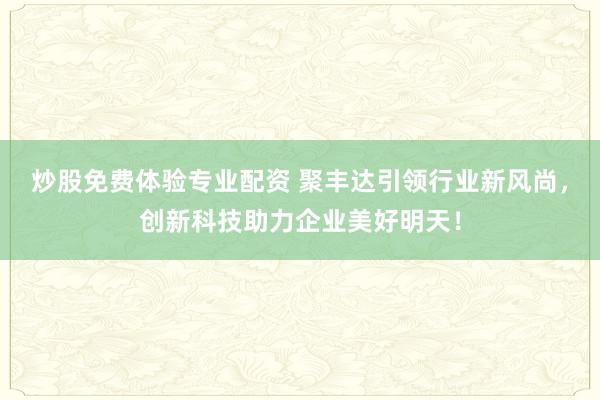 炒股免费体验专业配资 聚丰达引领行业新风尚，创新科技助力企业美好明天！