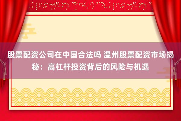股票配资公司在中国合法吗 温州股票配资市场揭秘：高杠杆投资背后的风险与机遇