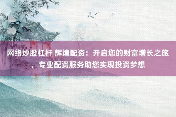 网络炒股杠杆 辉煌配资：开启您的财富增长之旅，专业配资服务助您实现投资梦想