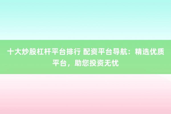 十大炒股杠杆平台排行 配资平台导航：精选优质平台，助您投资无忧