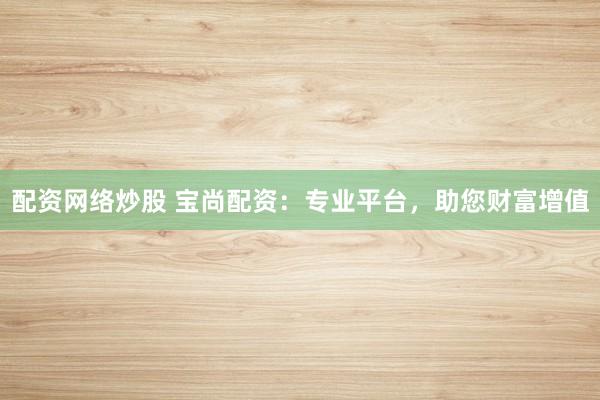 配资网络炒股 宝尚配资：专业平台，助您财富增值